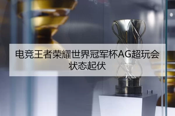 电竞王者荣耀世界冠军杯AG超玩会状态起伏